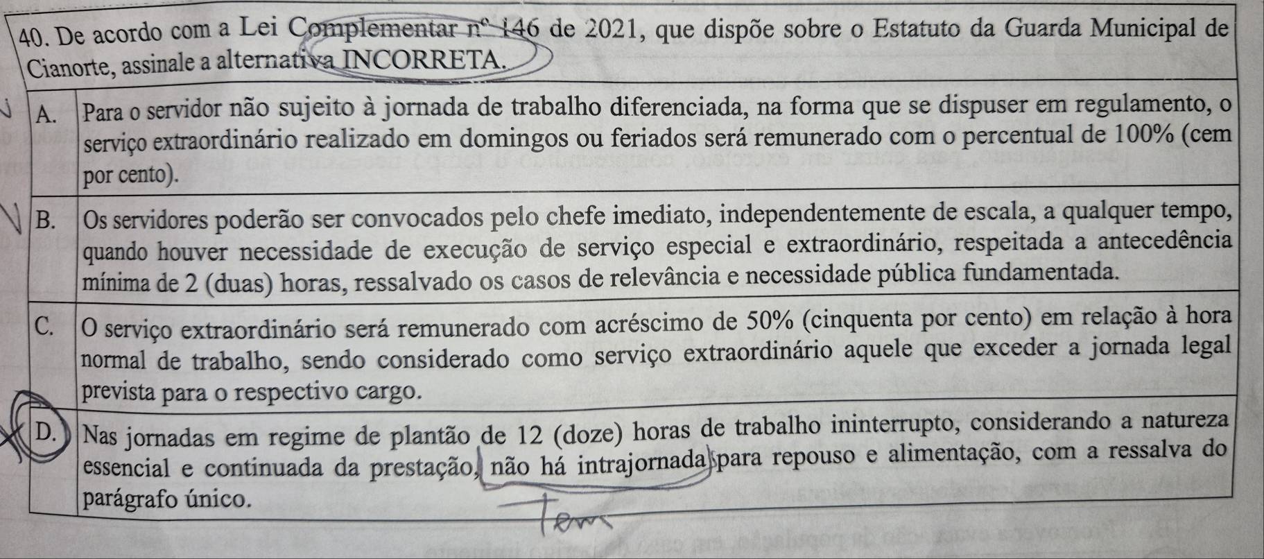 De acordo com a Lei Complementar nº 146 de 2021, que dispõe sobre o Estatuto da Guarda Municipal de
Cianorte, assinale a alternativa INCORRETA.
A. Para o servidor não sujeito à jornada de trabalho diferenciada, na forma que se dispuser em regulamento, o
serviço extraordinário realizado em domingos ou feriados será remunerado com o percentual de 100% (cem
por cento).
B. |Os servidores poderão ser convocados pelo chefe imediato, independentemente de escala, a qualquer tempo,
quando houver necessidade de execução de serviço especial e extraordinário, respeitada a antecedência
mínima de 2 (duas) horas, ressalvado os casos de relevância e necessidade pública fundamentada.
C. O serviço extraordinário será remunerado com acréscimo de 50% (cinquenta por cento) em relação à hora
normal de trabalho, sendo considerado como serviço extraordinário aquele que exceder a jornada legal
prevista para o respectivo cargo.
D.) Nas jornadas em regime de plantão de 12 (doze) horas de trabalho ininterrupto, considerando a natureza
essencial e continuada da prestação, não há intrajornada para repouso e alimentação, com a ressalva do
parágrafo único.