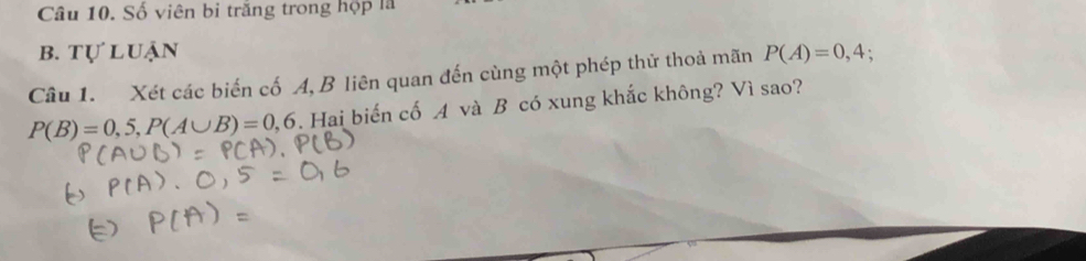 Số viên bi trăng trong hộp là 
B. TU luận 
Câu 1. Xét các biến cố A, B liên quan đến cùng một phép thử thoả mãn P(A)=0,4;
P(B)=0,5, P(A∪ B)=0,6. Hai biến cố A và B có xung khắc không? Vì sao?