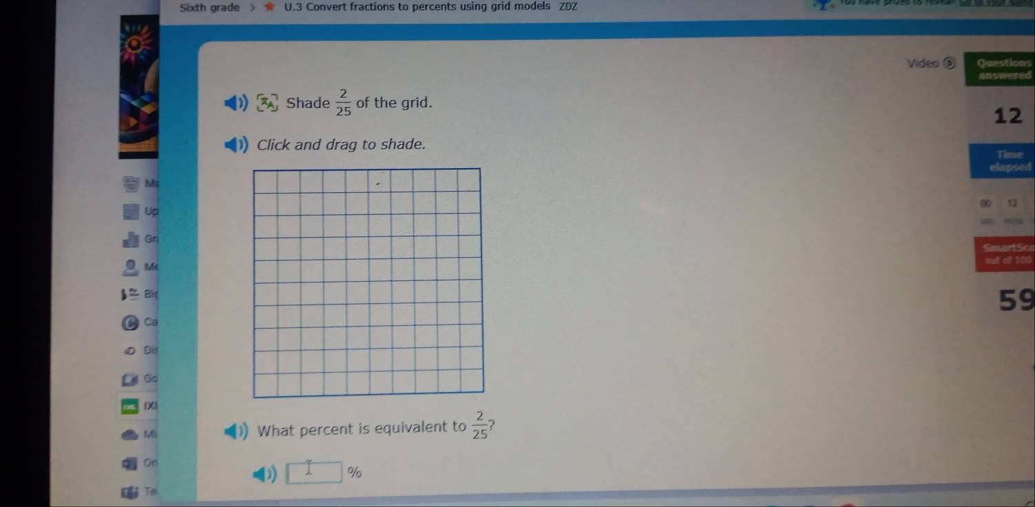 Sixth grade U.3 Convert fractions to percents using grid models ZDZ 
Video ⑥ Questions 
answered 
Shade  2/25  of the grid. 
12 
Click and drag to shade. 
Time 
elapsed 
M 
12 
Up 
Gr 
SmartSco 
out of 100
Mt 
59 
Ca 
Dis 
⑥o 
Mi What percent is equivalent to  2/25 
Orl
□ %
Te