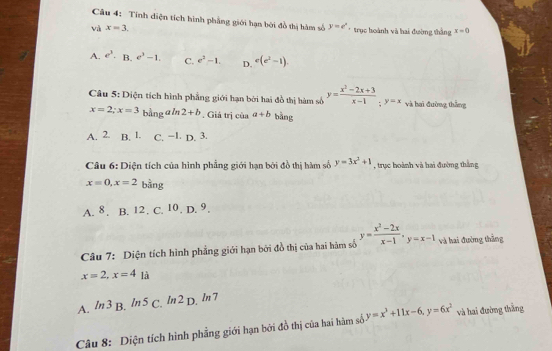 Tính diện tích hình phẳng giới hạn bởi đồ thị hàm số y=e^x
và x=3. * trục hoành và hai đường thằng x=0
A. e^3. B. e^3-1. C. e^2-1. D. e(e^2-1)
Câu 5: Diện tích hình phẳng giới hạn bởi hai đồ thị hàm số y= (x^2-2x+3)/x-1 ; y=x và hai đường thắng
x=2; x=3 bằng a ln 2+b , Giả trị của a+b bāng
A. 2. B. 1. C. −1. D. 3.
Câu 6: Diện tích của hình phẳng giới hạn bởi đồ thị hàm số y=3x^2+1 , trực hoành và hai đường thắng
x=0, x=2 bàng
A. 8. B. 12. C. ^10.D.^9. 
Câu 7: Diện tích hình phẳng giới hạn bởi đồ thị của hai hàm số y= (x^2-2x)/x-1  · y=x-1 và hai đường thắng
x=2, x=4 là
A. ln 3 B. /n 5 C. In 2 D. ln 7
Câu 8: Diện tích hình phẳng giới hạn bởi đồ thị của hai hàm số y=x^3+11x-6, y=6x^2 và hai đường thắng