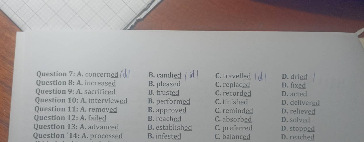 A .concerned B. candied C. travelled D. dried
Question 8:A . increased B. pleased C. replaced D. fixed
Question 9:A . sacrificed B. trusted C. recorded D. acted
Question 10:A interviewed B. performed C. finished D. delivered
Question 11:A . removed B. approved C. reminded D. relieved
Question 12:A . failed B. reached C. absorbed D. solved
Question 13:A. . advanced B. established C. preferred D. stopped
Question 14:A processed B. infested C. balanced D. reached