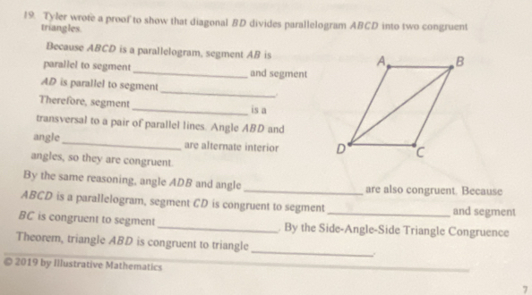 Tyler wrote a proof to show that diagonal BD divides parallelogram ABCD into two congruent 
triangles. 
Because ABCD is a parallelogram, segment AB is 
parallel to segment_ and segment
AD is parallel to segment_ . 
Therefore, segment _is a 
transversal to a pair of parallel lines. Angle ABD and 
angle_ are alternate interior 
angles, so they are congruent. 
By the same reasoning, angle ADB and angle _are also congruent. Because
ABCD is a parallelogram, segment CD is congruent to segment _and segment
BC is congruent to segment_ . By the Side-Angle-Side Triangle Congruence 
_ 
Theorem, triangle ABD is congruent to triangle 
© 2019 by Illustrative Mathematics 
7