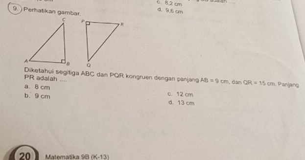 c 8.2 cm n
d. 9,6 cm
9. Perhatikan gambar.

Diketahui segitiga ABC dan PQR kongruen dengan panjang AB=9cm , dan QR=15cm. Panjang
PR adalah ....
a. 8 cm c. 12 cm
b. 9 cm d. 13 cm
20 Matematika 9B (K-13)