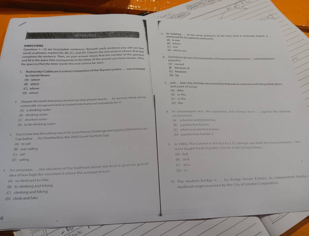 STRUCTURE 5. Sir Galahad, .. of the three achievers of the Holy Grail in Arthurian legend, is
renowned for his gallantry and purity.
(A) is one
(8) whom
DirectioNS
Questions 1—15 are incomplete sentences. Beneath each sentence you will see four C) one
words or phrases, marked (A), (B), (C), and (D). Choose the one word or phrase that best (D) which one
completes the sentence. Then, on your answer sheet, find the number of the question 6. Sometimes groups of young adults will target and allenate a peer . .. some adolescent
and fill in the space that corresponds to the letter of the answer you have chosen. Fill in
the space so that the letter inside the oval cannot be seen. (A) caused prejudice
1. Rodnunsky's Cablecam is a direct competitor of the Skycam system, . . . was invented (B because of
(C) because
by Garrett Brown (D)by
(A) where
7. Just .  bats, the old folks described the Wakwak as creatures with long sharp talons
(B) which and a pair of wings.
(C) whose
(D) whom (A) alike B as like
2. Despite the truth that every human on this planet needs … to survive, there are no (C) is like
universally recognized and accepted international standards for it. (D) like
(A) a drinking water 8. In undamaged skin, the epidermis and dermis form .. against the external
(B) drinking water environment
(C) drunken water (A a barrier and protective
(D) to be drinking water
(B) a protective barrier
3. Don Cowie was the sailing coach for Luna Rossa Challenge during the 2000 America's (C) when a protective barrer
Cup before .. for OneWorld in the 2003 Louis Vuitton Cup. (D) a protective barrier is
(A) to sail
(B) was sailing 9. In 1980s, The Catcher in the Rye by J. D. Sakinger was both the most censored .... the
most taught book in public schools in the United States
(C) sail
(D) sailing (A) but (B) and
4. For mountain .., the elevation of the trailhead above sea level is given to give a (C) also
idea of how high the mountain is above the average terrain. (D) or
(A) to climb and to hike
(B) to climbing and hiking 10. The modern bridge is ... by Bridge House Estates, an independent charty
(C) climbing and hiking medieval origin overseen by the City of London Corporation.
(D) climb and hike
8