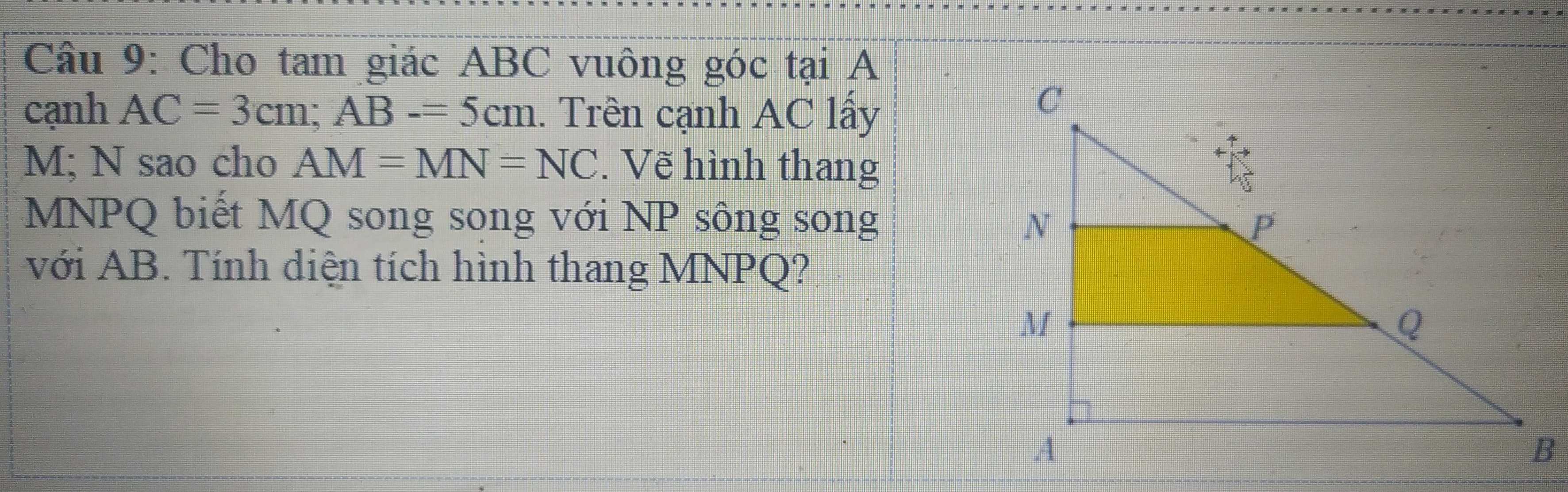 Cho tam giác ABC vuông góc tại A 
cạnh AC=3cm; AB-=5cm. Trên cạnh AC lấy
M; N sao cho AM=MN=NC. Vẽ hình thang
MNPQ biết MQ song song với NP sông song 
với AB. Tính diện tích hình thang MNPQ?