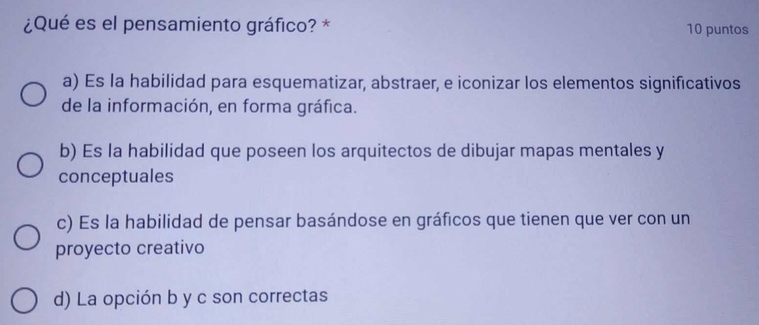 ¿Qué es el pensamiento gráfico? * 10 puntos
a) Es la habilidad para esquematizar, abstraer, e iconizar los elementos significativos
de la información, en forma gráfica.
b) Es la habilidad que poseen los arquitectos de dibujar mapas mentales y
conceptuales
c) Es la habilidad de pensar basándose en gráficos que tienen que ver con un
proyecto creativo
d) La opción b y c son correctas