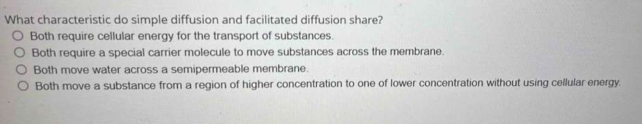 What characteristic do simple diffusion and facilitated diffusion share?
Both require cellular energy for the transport of substances.
Both require a special carrier molecule to move substances across the membrane.
Both move water across a semipermeable membrane.
Both move a substance from a region of higher concentration to one of lower concentration without using cellular energy.