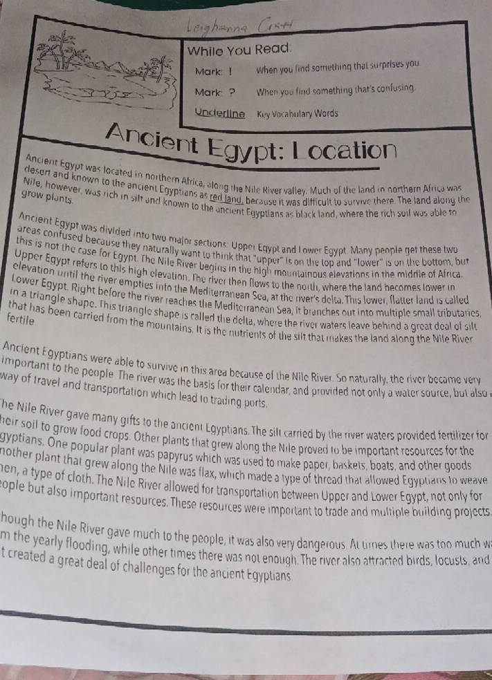While You Read.
Mark: !  When you find something that surprises you.
Mrk ? When you find something that's confusing.
Underline  Kuy Vocabulary Words
Ancient Egypt: Location
Anciert Egypt was located in northern Africa, along the Nile River valley. Much of the land in northern Africa was
desert and known to the ancient Egyptians as red land, because it was difficult to survive there. The land along the
grow plants.
Nile, however, was rich in silf and known to the ancient Egyptians as black land, where the rich suil was able to
Ancient Egypt was divided into two major sections: Upper Egypt and I ower Egypt Many people get these two
areas confused because they naturally want to think that "upper" is on the top and "lower" is on the bottom, but
this is not the case for Egypt. The Nile River begins in the high mountainous elevations in the middle of Africa
Upper Egypt refers to this high elevation. The river then flows to the north, where the land becomes lower in
elevation until the river empties into the Mediterranean Sea, at the river's delta. This lower. flatter land is called
Lower Egypt. Right before the river reaches the Mediterranean Sea, It branches out into multiple small tributaries
in a triangle shape. This triangle shape is called the delta, where the river waters leave behind a great deal of silt
fertile that has been carried from the mountains. It is the nutrients of the silt that makes the land along the Nile River
Ancient Egyptians were able to survive in this area because of the Nile River. So naturally, the river became verv
important to the people. The river was the basis for their calendar, and provided not only a water source, but also
way of travel and transportation which lead to trading ports.
he Nile River gave many gifts to the ancient Egyptians. The sill carried by the river waters provided fertilizer for
heir soil to grow food crops. Other plants that grew along the Nile proved to be important resources for the
gyptians. One popular plant was papyrus which was used to make paper, baskets, boats, and other goods
nother plant that grew along the Nile was flax, which made a type of thread that allowed Eqyptians to weave
hen, a type of cloth. The Nile River allowed for transportation between Upper and Lower Egypt, not only for
eople but also important resources. These resources were important to trade and multiple building projects
hough the Nile River gave much to the people, it was also very dangerous. At ties there was too much w
m the yearly flooding, while other times there was not enough. The river also attracted birds, locusts, and
t created a great deal of challenges for the ancient Egyptians