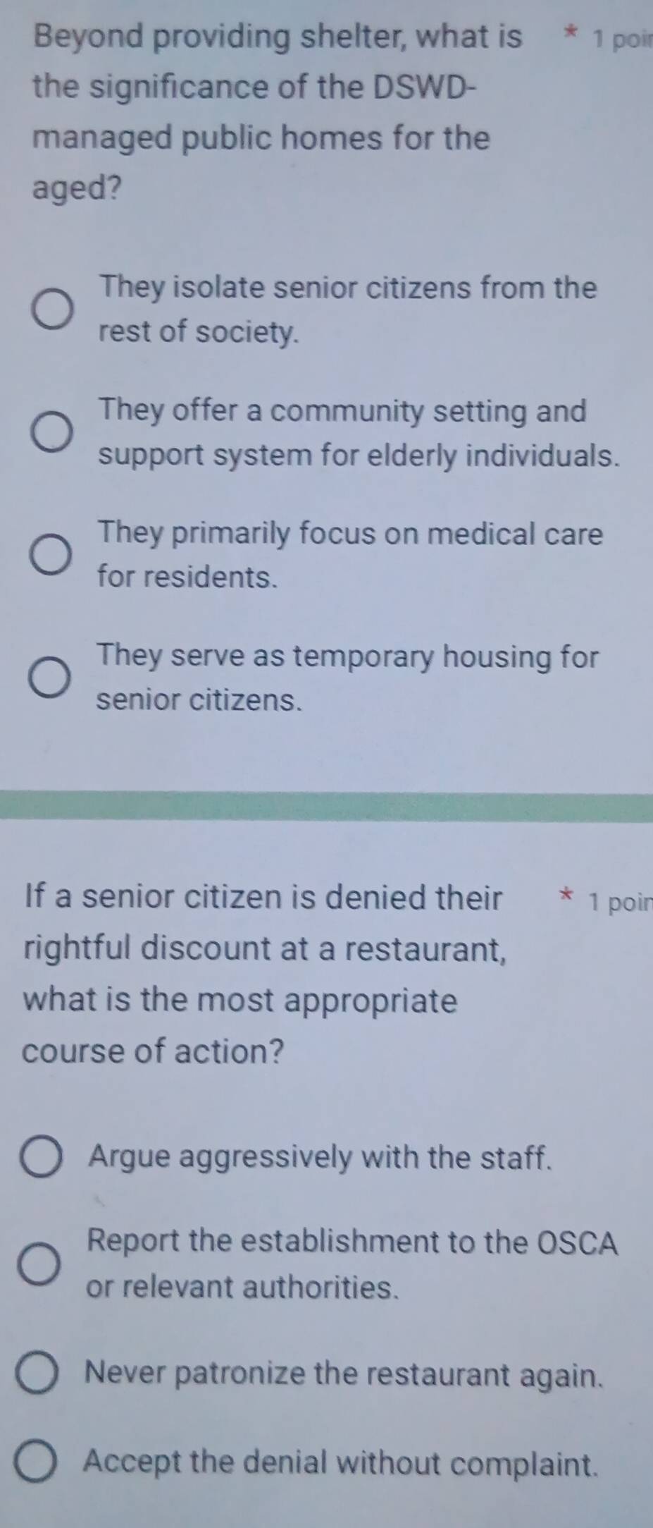 Beyond providing shelter, what is * 1 poir
the significance of the DSWD-
managed public homes for the
aged?
They isolate senior citizens from the
rest of society.
They offer a community setting and
support system for elderly individuals.
They primarily focus on medical care
for residents.
They serve as temporary housing for
senior citizens.
If a senior citizen is denied their * 1 poin
rightful discount at a restaurant,
what is the most appropriate
course of action?
Argue aggressively with the staff.
Report the establishment to the OSCA
or relevant authorities.
Never patronize the restaurant again.
Accept the denial without complaint.