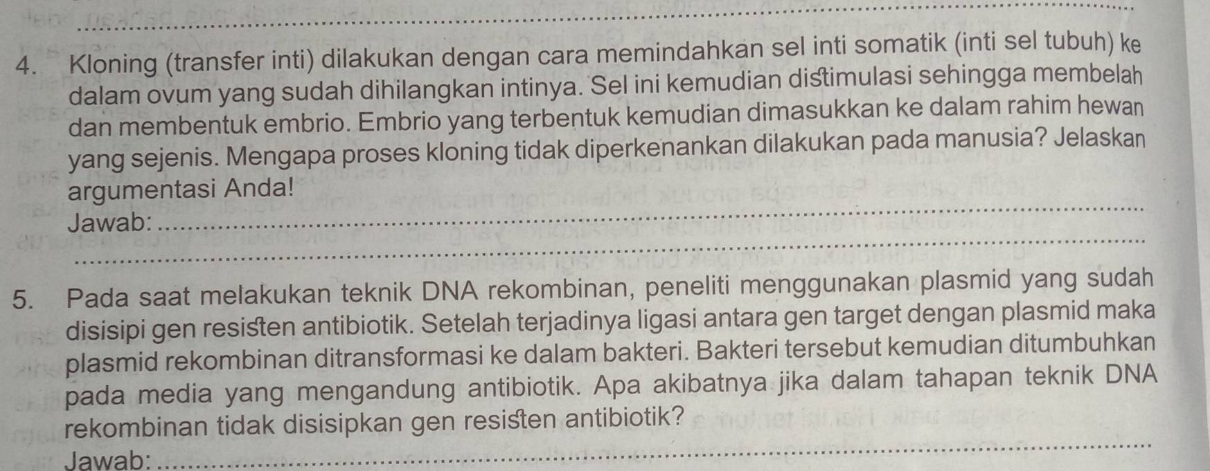 Kloning (transfer inti) dilakukan dengan cara memindahkan sel inti somatik (inti sel tubuh) ke 
dalam ovum yang sudah dihilangkan intinya. Sel ini kemudian distimulasi sehingga membelah 
dan membentuk embrio. Embrio yang terbentuk kemudian dimasukkan ke dalam rahim hewan 
yang sejenis. Mengapa proses kloning tidak diperkenankan dilakukan pada manusia? Jelaskan 
_ 
argumentasi Anda! 
_ 
Jawab: 
5. Pada saat melakukan teknik DNA rekombinan, peneliti menggunakan plasmid yang sudah 
disisipi gen resisten antibiotik. Setelah terjadinya ligasi antara gen target dengan plasmid maka 
plasmid rekombinan ditransformasi ke dalam bakteri. Bakteri tersebut kemudian ditumbuhkan 
pada media yang mengandung antibiotik. Apa akibatnya jika dalam tahapan teknik DNA 
rekombinan tidak disisipkan gen resisten antibiotik? 
Jawab: 
_