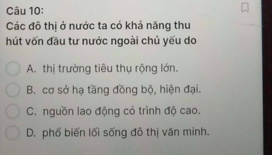 Các đô thị ở nước ta có khả năng thu
hút vốn đầu tư nước ngoài chủ yếu do
A. thị trường tiêu thụ rộng lớn.
B. cơ sở hạ tầng đồng bộ, hiện đại.
C. nguồn lao động có trình độ cao.
D. phố biến lối sống đô thị văn minh.