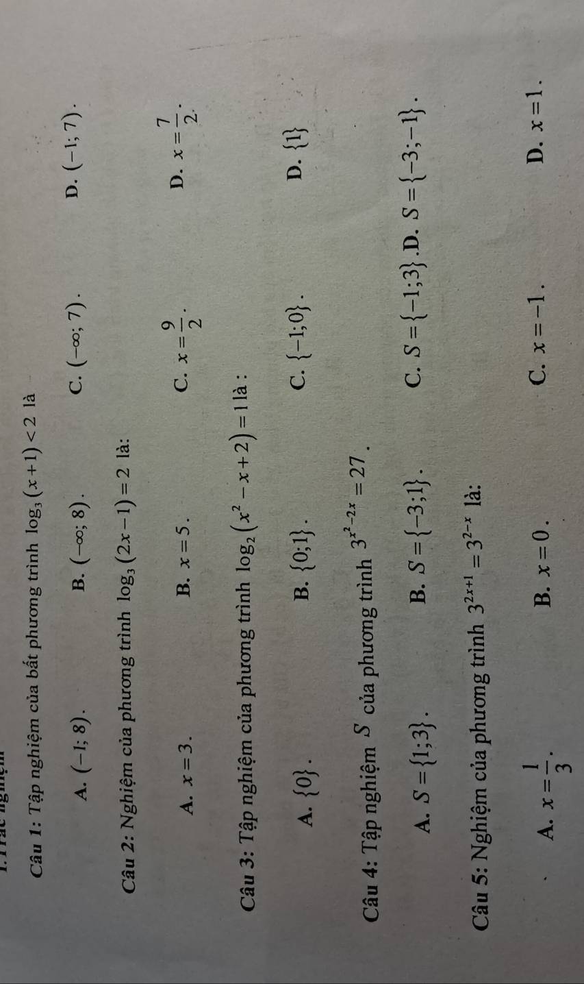 Tập nghiệm của bất phương trình log _3(x+1)<2</tex> là
C.
A. (-1;8). B. (-∈fty ;8). (-∈fty ;7).
D. (-1;7). 
Câu 2: Nghiệm của phương trình log _3(2x-1)=2 là:
D.
A. x=3. B. x=5. C. x= 9/2 . x= 7/2 . 
Câu 3: Tập nghiệm của phương trình log _2(x^2-x+2)=1 là :
C.
D.
A.  0. B.  0;1.  -1;0.  1
Câu 4: Tập nghiệm S của phương trình 3^(x^2)-2x=27.
C. S= -1;3 .D.
A. S= 1;3. S= -3;1. S= -3;-1. 
B.
Câu 5: Nghiệm của phương trình 3^(2x+1)=3^(2-x) là:
A. x= 1/3 .
B. x=0. C. x=-1. D. x=1.