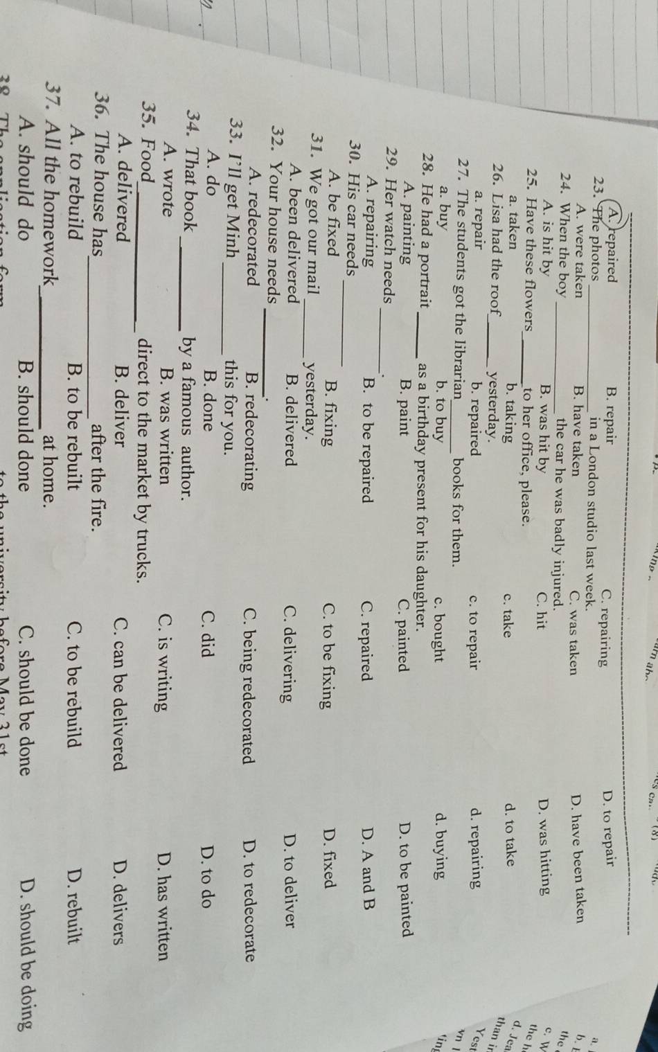 A. repaired B. repair C. repairing
D. to repair
23. The photos _in a London studio last week.
a.
A. were taken B. have taken C. was taken D. have been taken b. t
24. When the boy _the car he was badly injured.
the
A. is hit by B. was hit by C. hit D. was hitting c. W
25. Have these flowers _to her office, please.
the h
a. taken b. taking c. take d. to take
d. Jea
26. Lisa had the roof_ yesterday.
than ir
a. repair b. repaired c. to repair d. repairing
Yest
27. The students got the librarian_ books for them.
vn l
a. buy b. to buy c. bought d. buying ting
28. He had a portrait_ as a birthday present for his daughter.
A. painting B. paint C. painted D. to be painted
_
29. Her watch needs
A. repairing B. to be repaired C. repaired D. A and B
_
30. His car needs
A. be fixed B. fixing C. to be fixing D. fixed
31. We got our mail _yesterday.
A. been delivered B. delivered C. delivering D. to deliver
32. Your house needs
_.
A. redecorated B. redecorating C. being redecorated D. to redecorate
33. I’ll get Minh _this for you.
A. do B. done C. did D. to do
34. That book_ by a famous author.
A. wrote B. was written C. is writing D. has written
35. Food_ direct to the market by trucks.
A. delivered B. deliver C. can be delivered D. delivers
_
36. The house has after the fire.
A. to rebuild B. to be rebuilt C. to be rebuild D. rebuilt
_
37. All the homework at home.
A. should do B. should done C. should be done D. should be doing
2º Tỉ re Mev 2 1 s