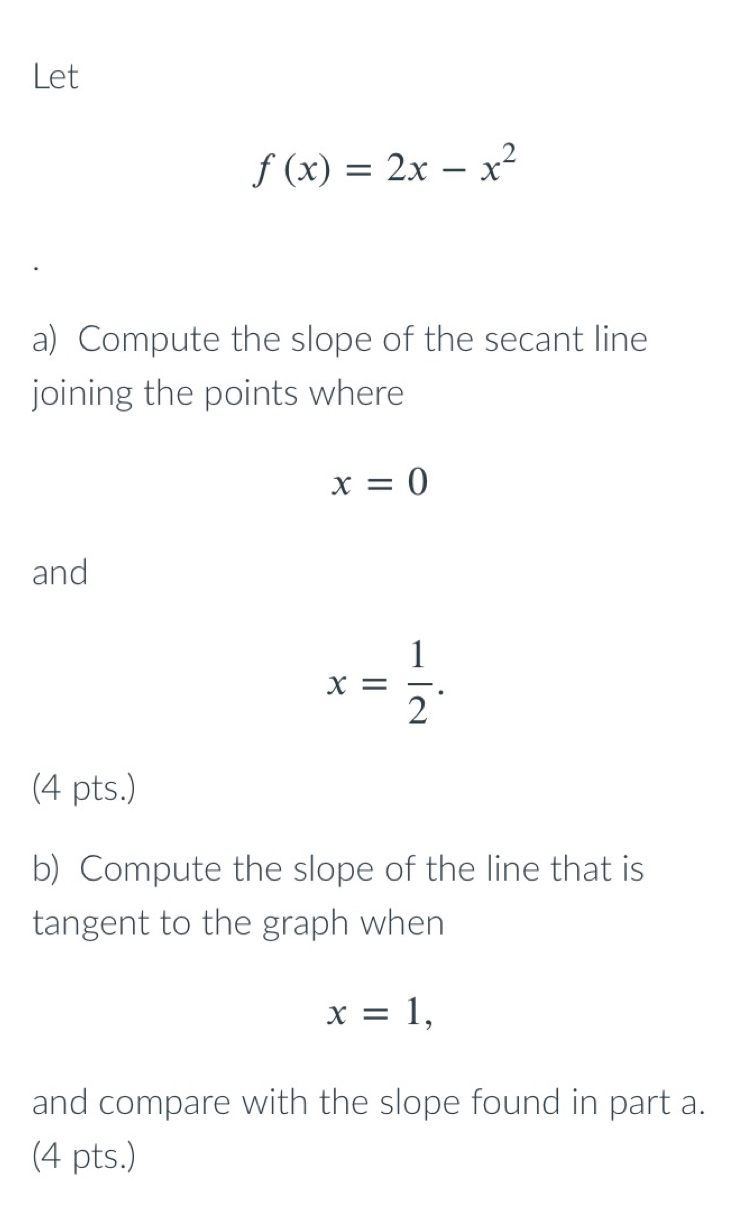 Let
f(x)=2x-x^2
a) Compute the slope of the secant line 
joining the points where
x=0
and
x= 1/2 . 
(4 pts.) 
b) Compute the slope of the line that is 
tangent to the graph when
x=1, 
and compare with the slope found in part a. 
(4 pts.)