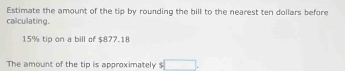 Estimate the amount of the tip by rounding the bill to the nearest ten dollars before 
calculating.
15% tip on a bill of $877.18
The amount of the tip is approximately $□.