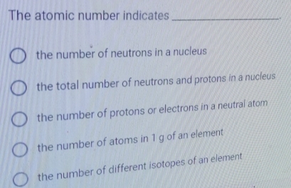 The atomic number indicates_
.
the number of neutrons in a nucleus
the total number of neutrons and protons in a nucleus
the number of protons or electrons in a neutral atom
the number of atoms in 1 g of an element
the number of different isotopes of an element