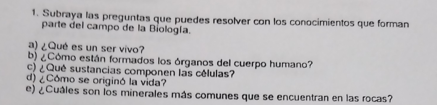 Subraya las preguntas que puedes resolver con los conocimientos que forman 
parte del campo de la Bíología. 
a) ¿Qué es un ser vivo? 
b) ¿Cómo están formados los órganos del cuerpo humano? 
c) ¿ Qué sustancias componen las células? 
d) ¿Cómo se originó la vida? 
e) ¿Cuáles son los minerales más comunes que se encuentran en las rocas?