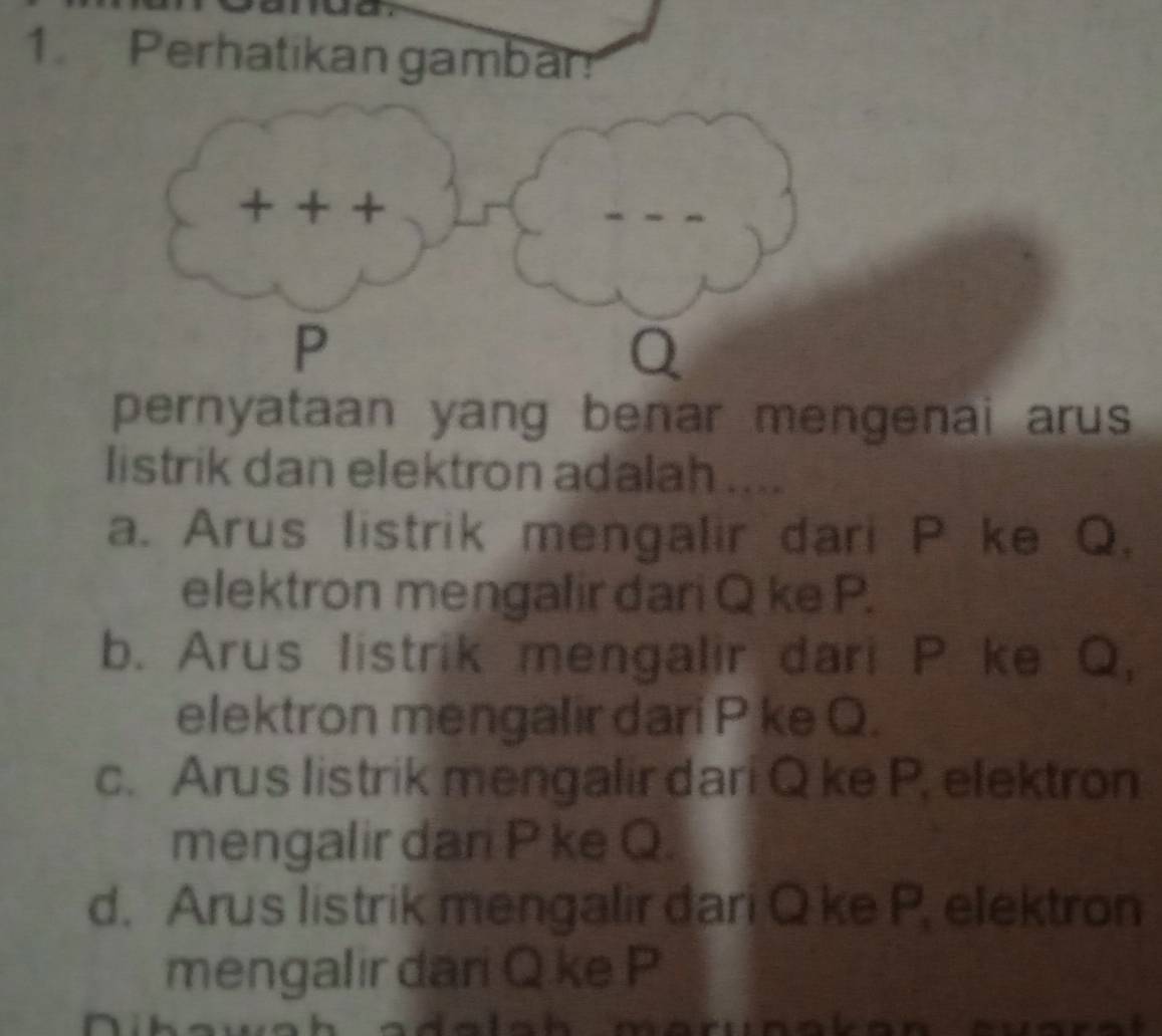 Perhatikan gambar
pernyataan yang benar mengenai arus 
listrik dan elektron adalah ....
a. Arus listrik mengalir dari P ke Q,
elektron mengalir dari Q ke P.
b. Arus listrik mengalir dari P ke Q,
elektron mengalir dari P ke Q.
c. Arus listrik mengalir dari Q ke P. elektron
mengalir dan P ke Q.
d. Arus listrik mengalir đari Q ke P, elektron
mengalir dari Q ke P