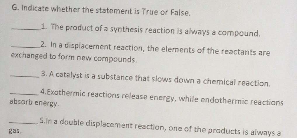 Indicate whether the statement is True or False. 
_1. The product of a synthesis reaction is always a compound. 
_2. In a displacement reaction, the elements of the reactants are 
exchanged to form new compounds. 
_3. A catalyst is a substance that slows down a chemical reaction. 
_4.Exothermic reactions release energy, while endothermic reactions 
absorb energy. 
_5.In a double displacement reaction, one of the products is always a 
gas.