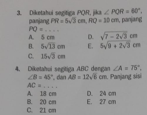 Diketahui segitiga PQR, jika ∠ PQR=60°, 
panjang PR=5sqrt(3)cm, RQ=10cm , panjang
PQ=... _
A. 5 cm D. sqrt(7-2sqrt 3)cm
B. 5sqrt(13)cm E. 5sqrt(9+2sqrt 3)cm
C. 15sqrt(3)cm
4. Diketahui segitiga ABC dengan ∠ A=75°,
∠ B=45° , dan AB=12sqrt(6)cm. Panjang sisi
_ AC=
A. 18 cm D. 24 cm
B. 20 cm E. 27 cm
C. 21 cm