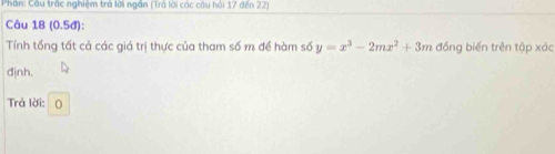 Phân: Cầu trắc nghiệm trả lời ngân (Trả lời các câu hải 17 đến 22) 
Câu 18 (0.5đ): 
Tính tổng tất cả các giá trị thực của tham số m để hàm số y=x^3-2mx^2+3m đồng biến trên tập xác 
định. 
Trả lời: 0