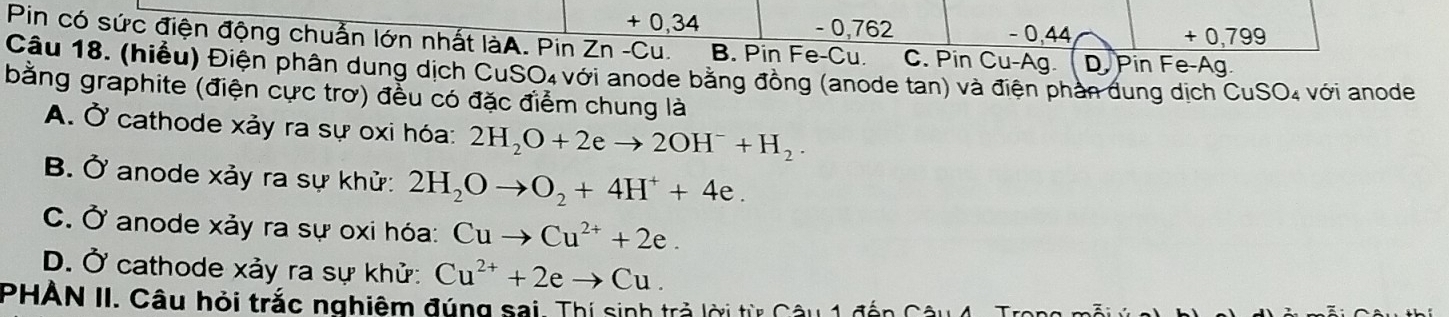 + 0,34 - 0,762 − 0,44 + 0,799
Pin có sức điện động chuẩn lớn nhất làA. Pin Zn -Cu. B. Pin Fe-Cu. C. Pin Cu-Ag.
Câu 18. (hiểu) Điện phân dung dịch CuSO₄ với anode bằng đồng (anode tan) và điện phần đung dịch CuSO₄ với anode D Pin Fe-Ag
bằng graphite (điện cực trơ) đều có đặc điểm chung là
A. Ở cathode xảy ra sự oxi hóa: 2H_2O+2eto 2OH^-+H_2.
B. Ở anode xảy ra sự khử: 2H_2Oto O_2+4H^++4e.
C. Ở anode xảy ra sự oxi hóa: Cuto Cu^(2+)+2e.
D. Ở cathode xảy ra sự khử: Cu^(2+)+2eto Cu. 
PHAN II. Câu hỏi trắc nghiệm đúng sai. Thí sinh trả lời từ Câu 1 đến Cả