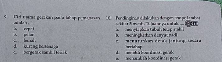 Ciri utama gerakan padatahap pemanasan 10. Pendinginan dilakukan dengan tempo lambat
adalah .... sekitar 5 menit. Tujuannya untuk .... HOTs
a cepat a menylapkan tubuh tetap stabil
b. pelan b. meningkatkan denyut nadi
c. lemah c. menurunkan detak jantung secara
d. kurang bertenaga bertahap
e. bergerak sambil teriak d. melatih koordinasi gerak
e. menambah koordinasi gerak