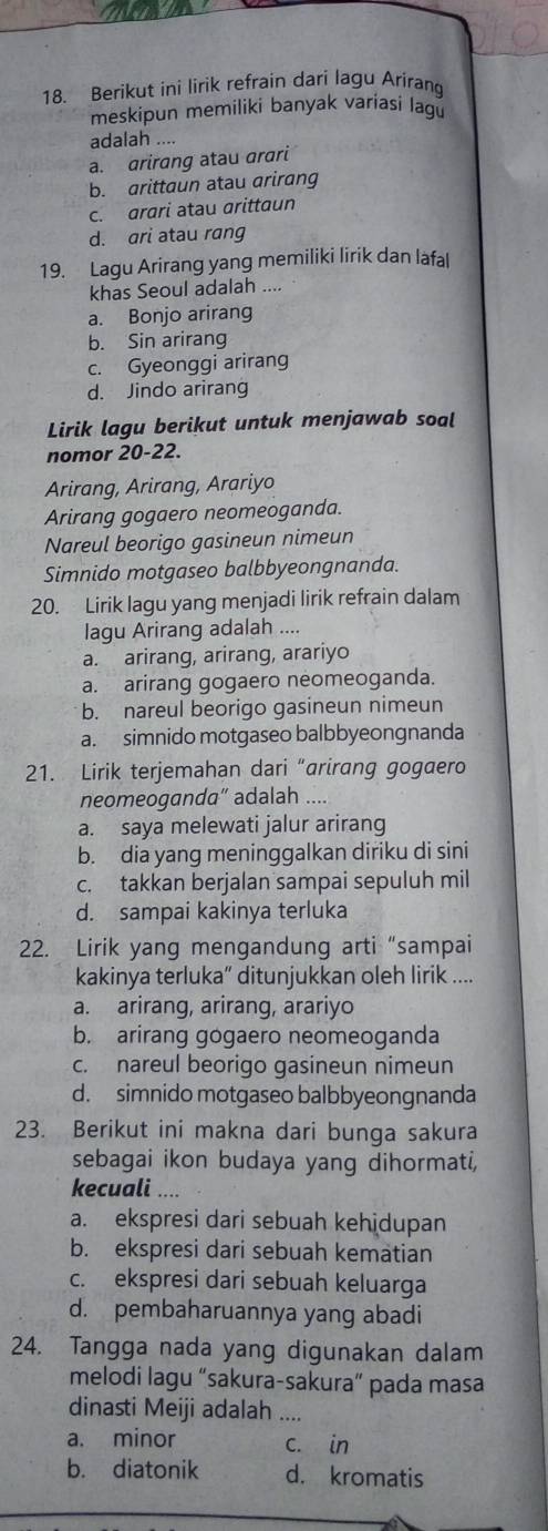 Berikut ini lirik refrain dari lagu Arirang
meskipun memiliki banyak varíasi lagu
adalah ....
a. arirang atau arari
b. arittaun atau arirang
c. arari atau arittaun
d. ari atau rang
19. Lagu Arirang yang memiliki lirik dan lafal
khas Seoul adalah ....
a. Bonjo arirang
b. Sin arirang
c. Gyeonggi arirang
d. Jindo arirang
Lirik lagu berikut untuk menjawab soal
nomor 20-22.
Arirang, Arirang, Arariyo
Arirang gogaero neomeoganda.
Nareul beorigo gasineun nimeun
Simnido motgaseo balbbyeongnanda.
20. Lirik lagu yang menjadi lirik refrain dalam
lagu Arirang adalah ....
a. arirang, arirang, arariyo
a. arirang gogaero neomeoganda.
b. nareul beorigo gasineun nimeun
a. simnido motgaseo balbbyeongnanda
21. Lirik terjemahan dari “arirang gogaero
neomeoganda“ adalah ....
a. saya melewati jalur arirang
b. dia yang meninggalkan diriku di sini
c. takkan berjalan sampai sepuluh mil
d. sampai kakinya terluka
22. Lirik yang mengandung arti “sampai
kakinya terluka” ditunjukkan oleh lirik ....
a. arirang, arirang, arariyo
b. arirang gogaero neomeoganda
c. nareul beorigo gasineun nimeun
d. simnido motgaseo balbbyeongnanda
23. Berikut ini makna dari bunga sakura
sebagai ikon budaya yang dihormati,
kecuali ....
a. ekspresi dari sebuah kehidupan
b. ekspresi dari sebuah kematian
c. ekspresi dari sebuah keluarga
d. pembaharuannya yang abadi
24. Tangga nada yang digunakan dalam
melodi lagu “sakura-sakura” pada masa
dinasti Meiji adalah ....
a. minor c. in
b. diatonik d. kromatis