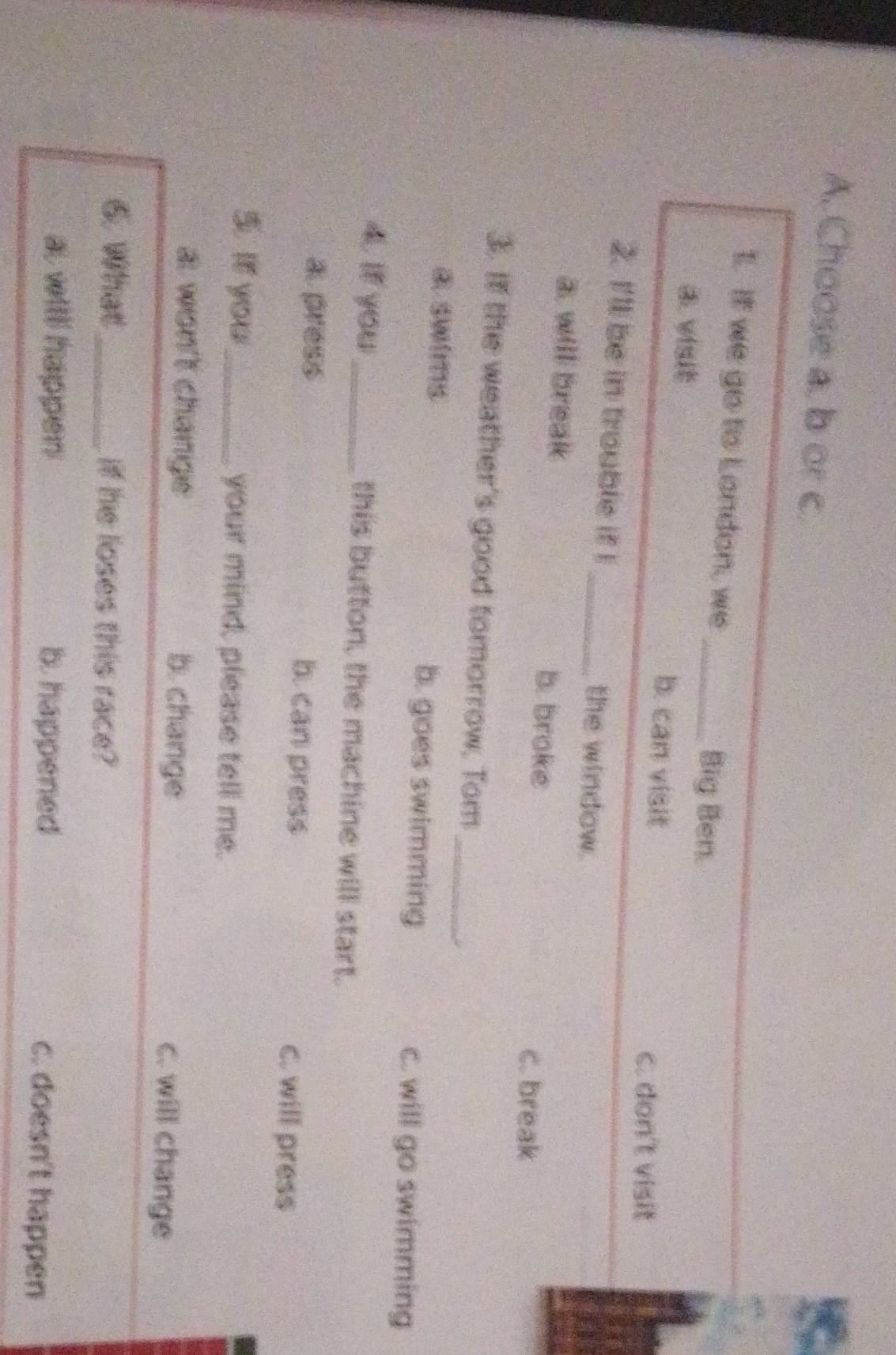 Choose a. b or c.
I. It we go to London, we _Big Ben.
a visit b. can visit
c. don't visit
2. I'll be in trouble if I _the window.
a. will break b. broke
c. break
_
3. If the weather's good tomorrow, Tom
③ SWIT15 b. goes swimming
C. will go swimming
4. If you_ this button, the machine will start.
a press b. can press c. will press
5. It you_ your mind, please tell me.
a won't change b. change c. will change
6. What_ if he loses this race?
al witll happen b. happened c. doesn't happen