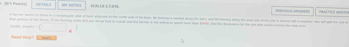 D:ETAILS MY NOTES SCALC8 3.7.018. PRACTICE ANOTH 
PREVIOUS ANSWERS 
A farmer wants to fence in a rectangular plot of land adjacent to the north wall of his barn. No fencing is needed along the barn, and the fencing along the west side of the plot is shared with a neighbor who wll splt the cost of 
that portion of the fence. If the fencing costs $16 per linear foot to install and the farmer is not wling to spend more than $4000, find the dimensions for the plet that would enclose the most area. 
(width, length) -(□ _* )
Need Help? Read II