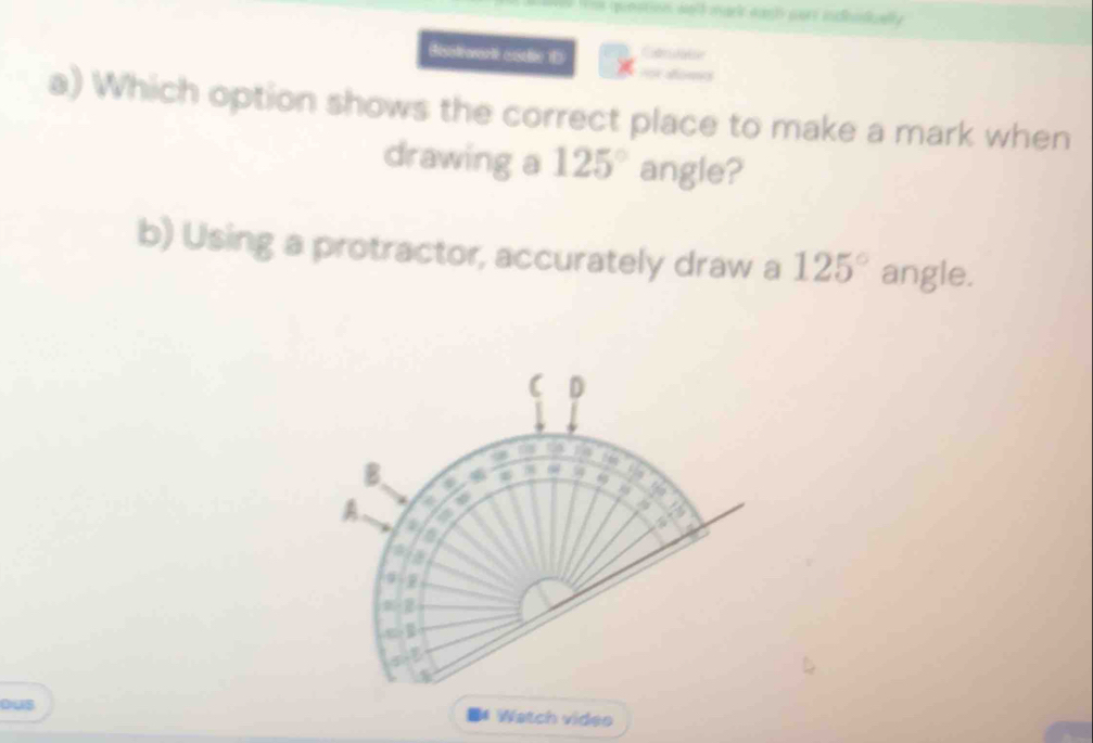 == punstion welé mark san surt indesda 
Bisolrwarit cadie 1 
a) Which option shows the correct place to make a mark when 
drawing a 125° angle? 
b) Using a protractor, accurately draw a 125° angle. 
( D 
. 
B 
9 
a 


A 4
a 
q 

ous Watch video 
M