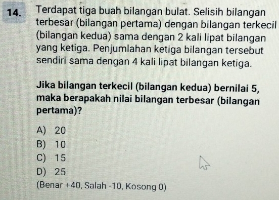 a Terdapat tiga buah bilangan bulat. Selisih bilangan
terbesar (bilangan pertama) dengan bilangan terkecil
(bilangan kedua) sama dengan 2 kali lipat bilangan
yang ketiga. Penjumlahan ketiga bilangan tersebut
sendiri sama dengan 4 kali lipat bilangan ketiga.
Jika bilangan terkecil (bilangan kedua) bernilai 5,
maka berapakah nilai bilangan terbesar (bilangan
pertama)?
A) 20
B) 10
C) 15
D) 25
(Benar + 40, Salah -10, Kosong 0)