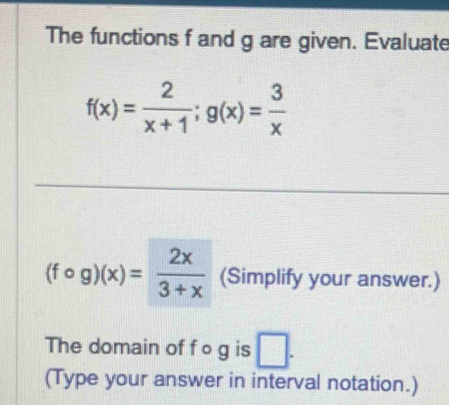 The functions f and g are given. Evaluate
f(x)= 2/x+1 ; g(x)= 3/x 
(fcirc g)(x)= 2x/3+x  (Simplify your answer.)
The domain of f o g is □. 
(Type your answer in interval notation.)