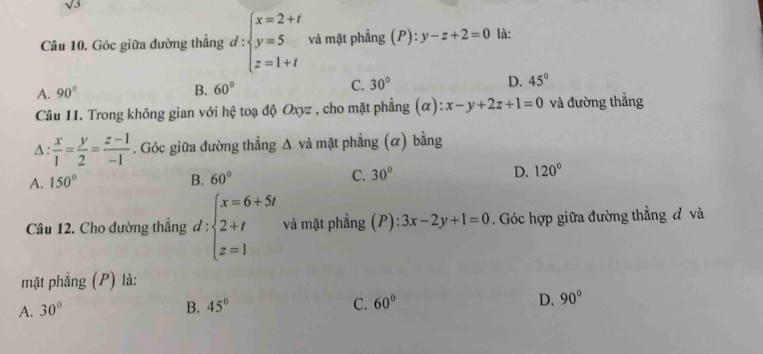 sqrt(3)
Câu 10. Góc giữa đường thắng d:beginarrayl x=2+t y=5 z=1+tendarray. và mặt phẳng ; ( P ):y-z+2=0 là:
A. 90° B. 60° C. 30° D. 45°
Câu 11. Trong không gian với hệ toạ độ Oxyz , cho mặt phẳng (α): x-y+2z+1=0 và đường thắng
Δ :  x/1 = y/2 = (z-1)/-1 . Góc giữa đường thẳng Δ và mặt phẳng (α) bằng
A. 150° B. 60° C. 30° D. 120°
Câu 12. Cho đường thẳng đ ^.= ∵ beginarrayl x=6+5t 2+t z=1endarray. và mặt phẳng (P): 3x-2y+1=0. Góc hợp giữa đường thẳng đ và
mặt phẳng (P) là:
C.
A. 30° B. 45° 60° D. 90°