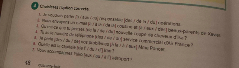 Choisissez l'option correcte. 
1. Je voudrais parler [à / aux / au] responsable [des / de la / du] opérations. 
2. Nous envoyons un e-mail (à / à la / de la] cousine et (à / aux / des] beaux-parents de Xavier. 
3. Qu'est-ce que tu penses [de la / de / du] nouvelle coupe de cheveux d'Isa ? 
4. Tu as le numéro de téléphone [des / de / du] service commercial d'Air France ? 
5. Je parle [des / du / de] nos problèmes [à la / à / aux] Mme Poncet. 
6. Quelle est la capitale [de I' / du / d'] Iran ? 
7. Vous accompagnez Yuko [aux / au / à l'] aéroport ? 
48 quarante-huit