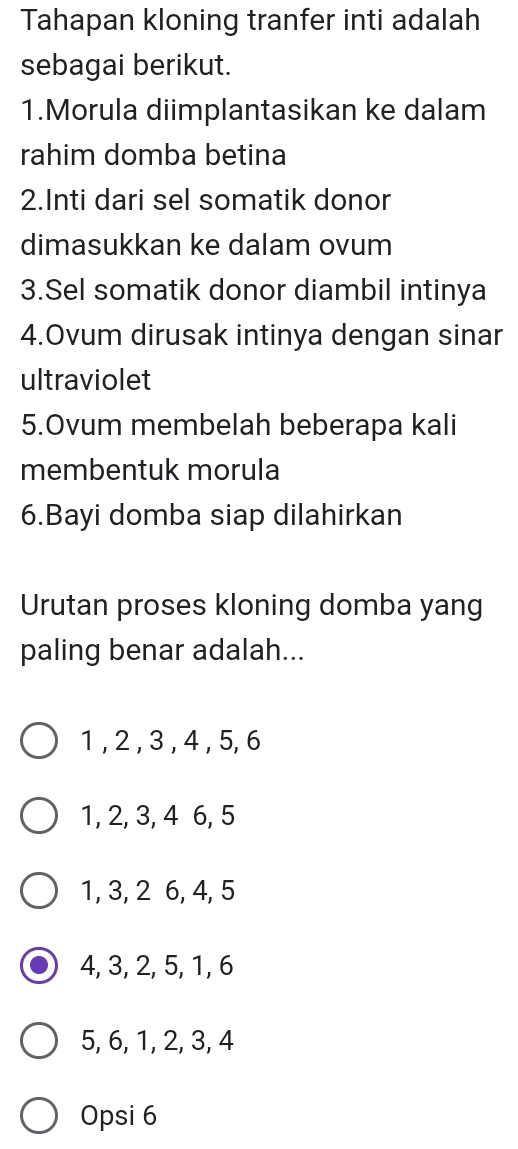 Tahapan kloning tranfer inti adalah
sebagai berikut.
1.Morula diimplantasikan ke dalam
rahim domba betina
2.Inti dari sel somatik donor
dimasukkan ke dalam ovum
3.Sel somatik donor diambil intinya
4.Ovum dirusak intinya dengan sinar
ultraviolet
5.Ovum membelah beberapa kali
membentuk morula
6.Bayi domba siap dilahirkan
Urutan proses kloning domba yang
paling benar adalah...
1 , 2 , 3 , 4 , 5, 6
1, 2, 3, 4 6, 5
1, 3, 2 6, 4, 5
4, 3, 2, 5, 1, 6
5, 6, 1, 2, 3, 4
Opsi 6