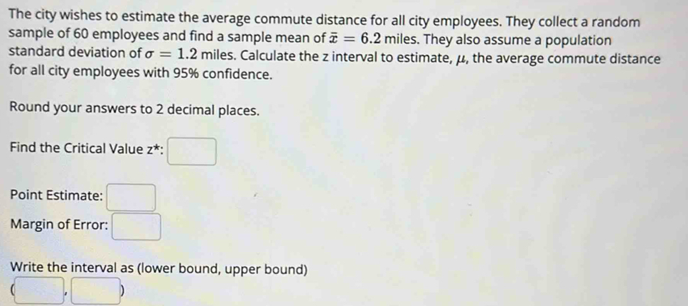 The city wishes to estimate the average commute distance for all city employees. They collect a random 
sample of 60 employees and find a sample mean of overline x=6.2 mil es. They also assume a population 
standard deviation of sigma =1.2mil es. Calculate the z interval to estimate, μ, the average commute distance 
for all city employees with 95% confidence. 
Round your answers to 2 decimal places. 
Find the Critical Value z^* : 
Point Estimate: 
Margin of Error: 
Write the interval as (lower bound, upper bound)
(□ ,□ )