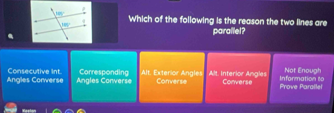 Which of the following is the reason the two lines are
parallel?
Not Enough
Consecutive Int. Corresponding Alt. Exterior Angles Alt. Interior Angles Information to
Angles Converse Angles Converse Converse Converse Prove Parallel
Keelan