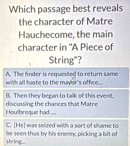 Which passage best reveals
the character of Matre
Hauchecome, the main
character in "A Piece of
String"?
A. The finder is requested to return same
with all haste to the mayor's office...
B. Then they began to talk of this event,
discussing the chances that Matre
Houlbreque had ....
C. [He] was seized with a sort of shame to
be seen thus by his enemy, picking a bit of
string...