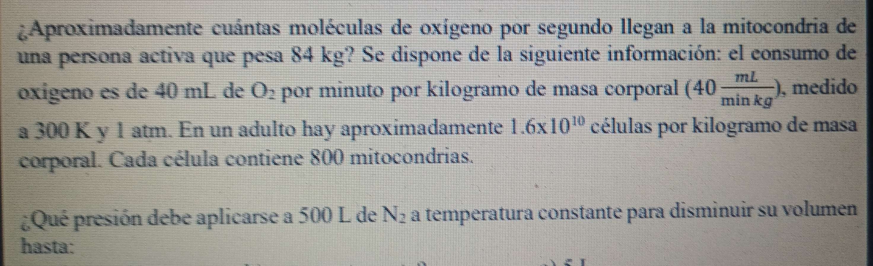 ¿Aproximadamente cuántas moléculas de oxígeno por segundo llegan a la mitocondria de 
una persona activa que pesa 84 kg? Se dispone de la siguiente información: el consumo de 
oxigeno es de 40 mL de O₂ por minuto por kilogramo de masa corporal (40 mL/minkg ). , medido 
a 300 K y 1 atm. En un adulto hay aproximadamente 1.6* 10^(10) células por kilogramo de masa 
corporal. Cada célula contiene 800 mitocondrias. 
¿Qué presión debe aplicarse a 500 L de N_2 a temperatura constante para disminuir su volumen 
hasta: