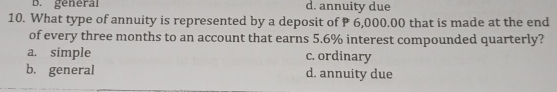 general d. annuity due
10. What type of annuity is represented by a deposit of P 6,000.00 that is made at the end
of every three months to an account that earns 5.6% interest compounded quarterly?
a. simple c. ordinary
b.general d. annuity due