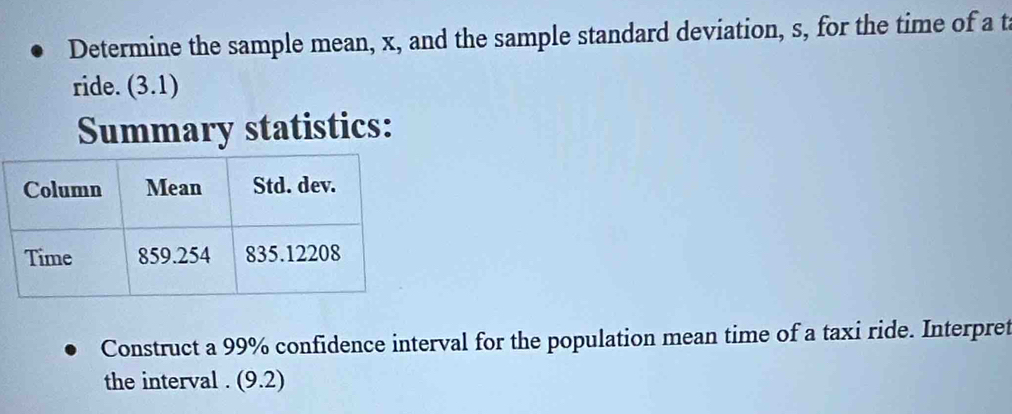 Determine the sample mean, x, and the sample standard deviation, s, for the time of a t 
ride. (3.1)
Summary statistics: 
Construct a 99% confidence interval for the population mean time of a taxi ride. Interpret 
the interval . (9.2)