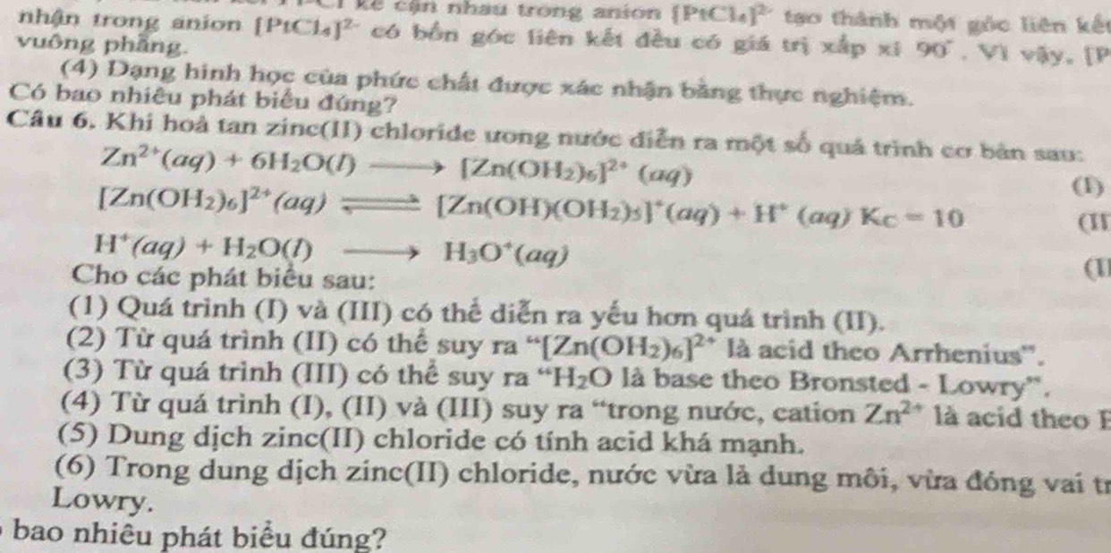 ê cận nhau trong anion  PtCl_4 1^2 tạo thành một gọc liên kết
nhận trong anion [PtCl_4]^2- có bốn góc liên kết đều có giá trị xắp xi
vuông phầng. 90°. Vì vậy, [P
(4) Dạng hinh học của phức chất được xác nhận bằng thực nghiệm.
Có bao nhiều phát biểu đứng?
Câu 6. Khi hoả tan zinc(II) chloride ưong nước diễn ra một số quả trình cơ bản sau:
Zn^(2+)(aq)+6H_2O(l)to [Zn(OH_2)_6]^2+(aq)
[Zn(OH_2)_6]^2+(aq)leftharpoons [Zn(OH)(OH_2)_5]^+(aq)+H^+(aq)K_C=10
(1)
(I
H^+(aq)+H_2O(l)to H_3O^+(aq)
Cho các phát biểu sau:
(1
(1) Quá trình (I) và (III) có thể diễn ra yếu hơn quá trình (II).
(2) Từ quá trình (II) có thể suy ra“[Zn(OH_2)_6]^2+ là acid theo Arrhenius''.
(3) Từ quá trình (III) có thể suy ra^(rightarrow)H_2O là base theo Bronsted - Lowry'.
(4) Từ quá trình (I), (II) và (III) suy ra “trong nước, cation Zn^(2+) là acid theo F
(5) Dung dịch zinc(II) chloride có tính acid khá mạnh.
(6) Trong dung dịch zinc(II) chloride, nước vừa là dung môi, vừa đóng vai tr
Lowry.
bao nhiêu phát biểu đúng?
