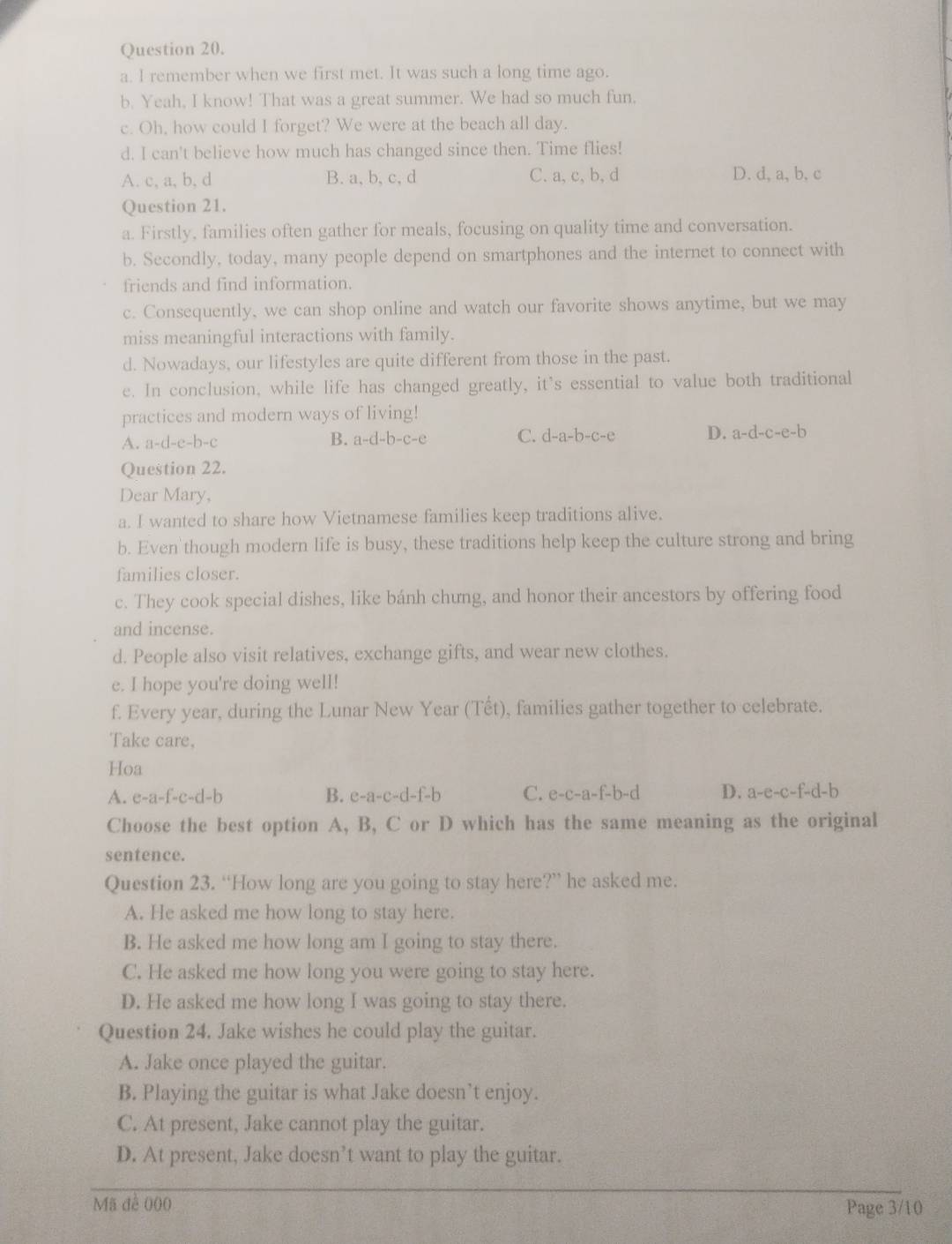 remember when we first met. It was such a long time ago.
b. Yeah, I know! That was a great summer. We had so much fun,
c. Oh, how could I forget? We were at the beach all day.
d. I can't believe how much has changed since then. Time flies!
A. c, a, b, d B. a, b, c, d C. a, c, b, d D. d, a, b, c
Question 21.
a. Firstly, families often gather for meals, focusing on quality time and conversation.
b. Secondly, today, many people depend on smartphones and the internet to connect with
friends and find information.
c. Consequently, we can shop online and watch our favorite shows anytime, but we may
miss meaningful interactions with family.
d. Nowadays, our lifestyles are quite different from those in the past.
e. In conclusion, while life has changed greatly, it's essential to value both traditional
practices and modern ways of living!
A. a-d-e-b-c B. a-d-b-c-e C. d-a-b-c-e D. a-d-c-e-b
Question 22.
Dear Mary,
a. I wanted to share how Vietnamese families keep traditions alive.
b. Even though modern life is busy, these traditions help keep the culture strong and bring
families closer.
c. They cook special dishes, like bánh chưng, and honor their ancestors by offering food
and incense.
d. People also visit relatives, exchange gifts, and wear new clothes.
e. I hope you're doing well!
f. Every year, during the Lunar New Year (Tết), families gather together to celebrate.
Take care,
Hoa
A. e-a-f-c-d-b B. e-a-c-d-f-b C. e-c-a-f-b-d D. a-e-c-f-d-b
Choose the best option A, B, C or D which has the same meaning as the original
sentence.
Question 23. “How long are you going to stay here?” he asked me.
A. He asked me how long to stay here.
B. He asked me how long am I going to stay there.
C. He asked me how long you were going to stay here.
D. He asked me how long I was going to stay there.
Question 24. Jake wishes he could play the guitar.
A. Jake once played the guitar.
B. Playing the guitar is what Jake doesn’t enjoy.
C. At present, Jake cannot play the guitar.
D. At present, Jake doesn’t want to play the guitar.
Mã đề 000 Page 3/10