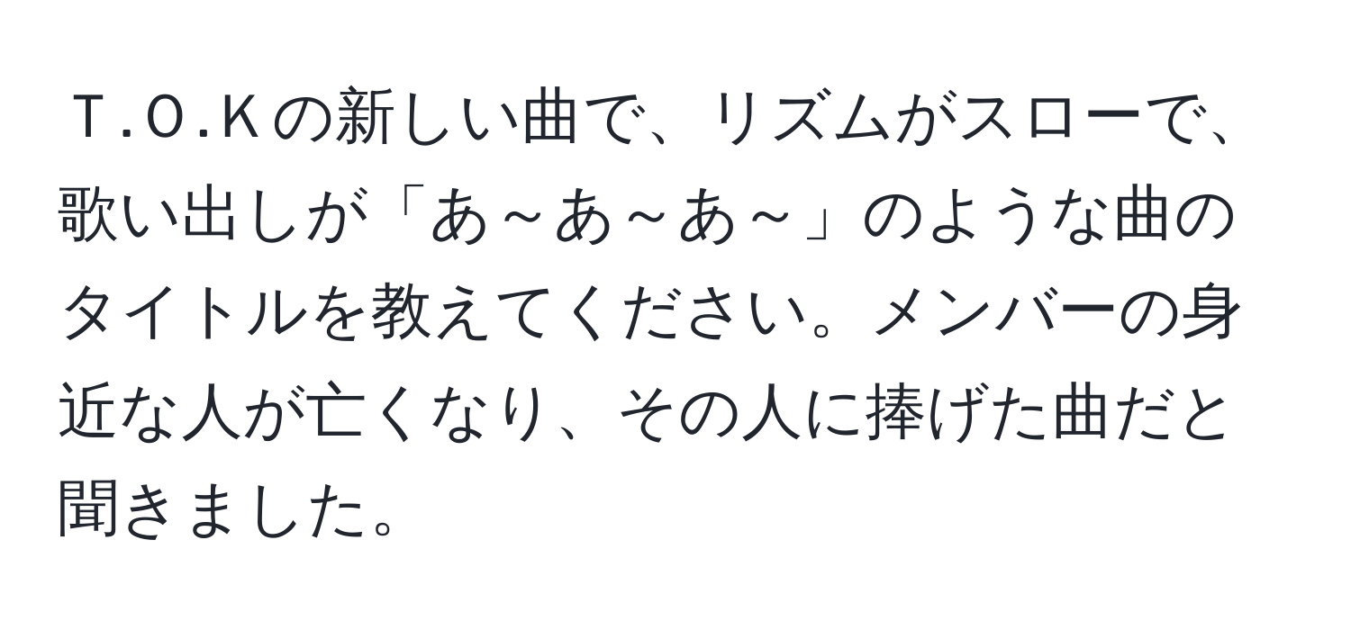 Ｔ.Ｏ.Ｋの新しい曲で、リズムがスローで、歌い出しが「あ～あ～あ～」のような曲のタイトルを教えてください。メンバーの身近な人が亡くなり、その人に捧げた曲だと聞きました。