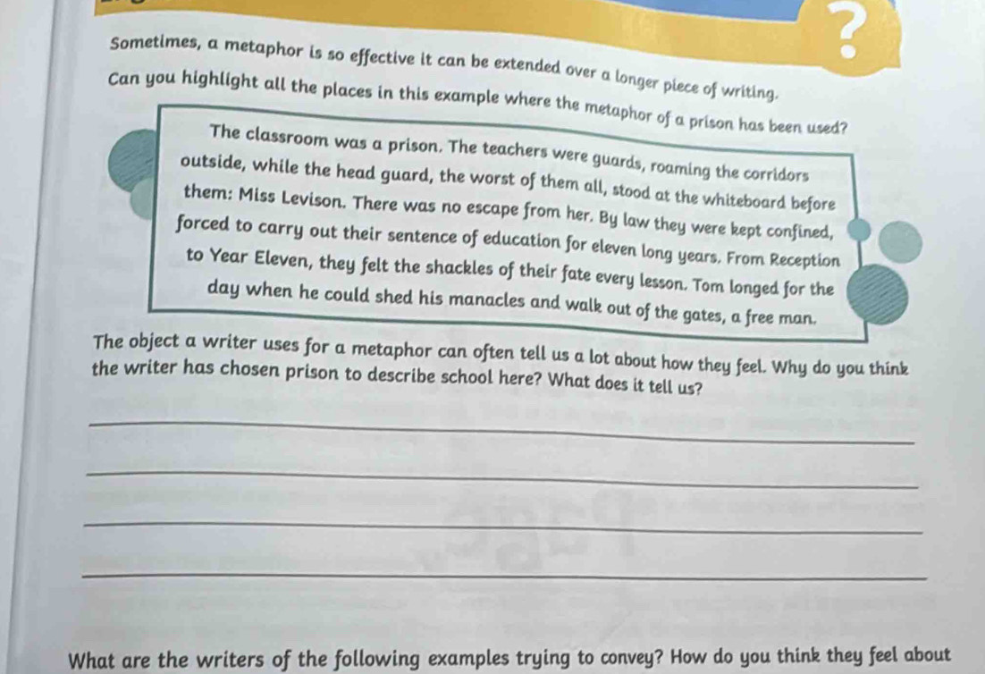 ? 
Sometimes, a metaphor is so effective it can be extended over a longer piece of writing. 
Can you highlight all the places in this example where the metaphor of a prison has been used? 
The classroom was a prison. The teachers were guards, roaming the corridors 
outside, while the head guard, the worst of them all, stood at the whiteboard before 
them: Miss Levison. There was no escape from her. By law they were kept confined, 
forced to carry out their sentence of education for eleven long years. From Reception 
to Year Eleven, they felt the shackles of their fate every lesson. Tom longed for the 
day when he could shed his manacles and walk out of the gates, a free man. 
The object a writer uses for a metaphor can often tell us a lot about how they feel. Why do you think 
the writer has chosen prison to describe school here? What does it tell us? 
_ 
_ 
_ 
_ 
What are the writers of the following examples trying to convey? How do you think they feel about