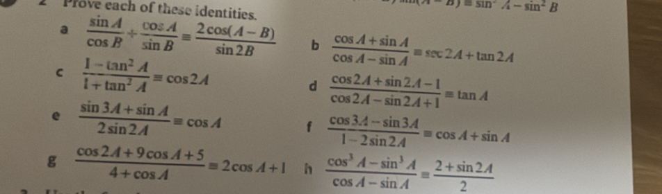 Prove each of these identities.
-D)=sin^2A-sin^2B
a  sin A/cos B /  cos A/sin B equiv  (2cos (A-B))/sin 2B  b  (cos A+sin A)/cos A-sin A equiv sec 2A+tan 2A
C  (1-tan^2A)/1+tan^2A =cos 2A
d  (cos 2A+sin 2A-1)/cos 2A-sin 2A+1 equiv tan A
e  (sin 3A+sin A)/2sin 2A equiv cos A
f  (cos 3A-sin 3A)/1-2sin 2A equiv cos A+sin A
g  (cos 2A+9cos A+5)/4+cos A equiv 2cos A+1 h  (cos^3A-sin^3A)/cos A-sin A equiv  (2+sin 2A)/2 