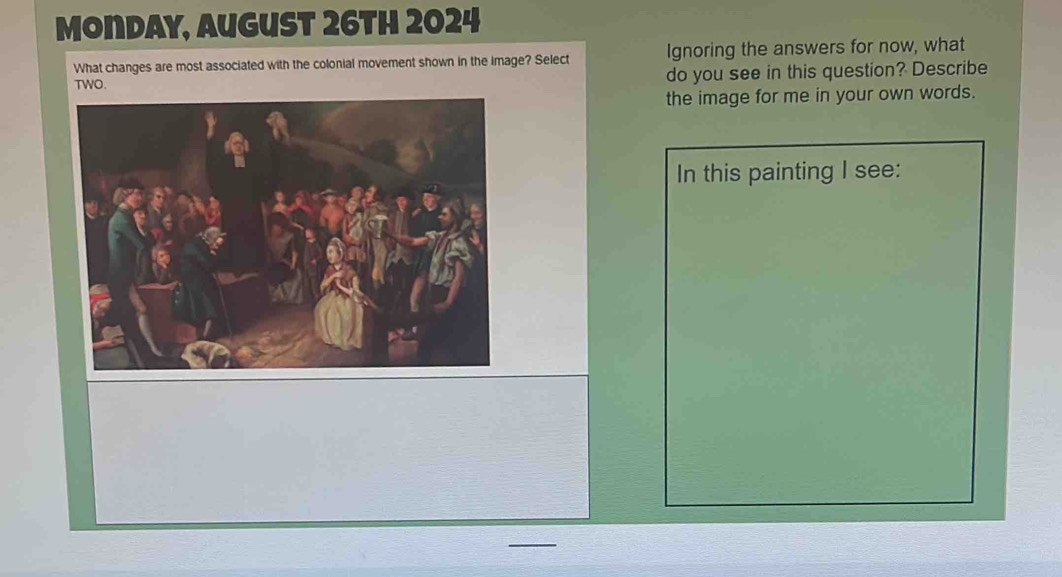 Monday, August 26th 2024 
What changes are most associated with the colonial movement shown in the image? Select Ignoring the answers for now, what 
do you see in this question? Describe 
the image for me in your own words. 
In this painting I see: