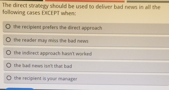 The direct strategy should be used to deliver bad news in all the
following cases EXCEPT when:
the recipient prefers the direct approach
the reader may miss the bad news
the indirect approach hasn’t worked
the bad news isn't that bad
the recipient is your manager