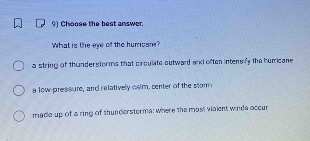 Choose the best answer.
What is the eye of the hurricane?
a string of thunderstorms that circulate outward and often intensify the hurricane
a low-pressure, and relatively calm, center of the storm
made up of a ring of thunderstorms: where the most violent winds occur